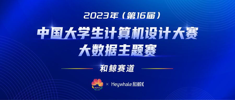 必看！嘉宾寄语 × 赛制 Q＆A：2023年（第16届）中国大学生计算机设计大赛大数据主题赛 - 和鲸赛道 正式开赛